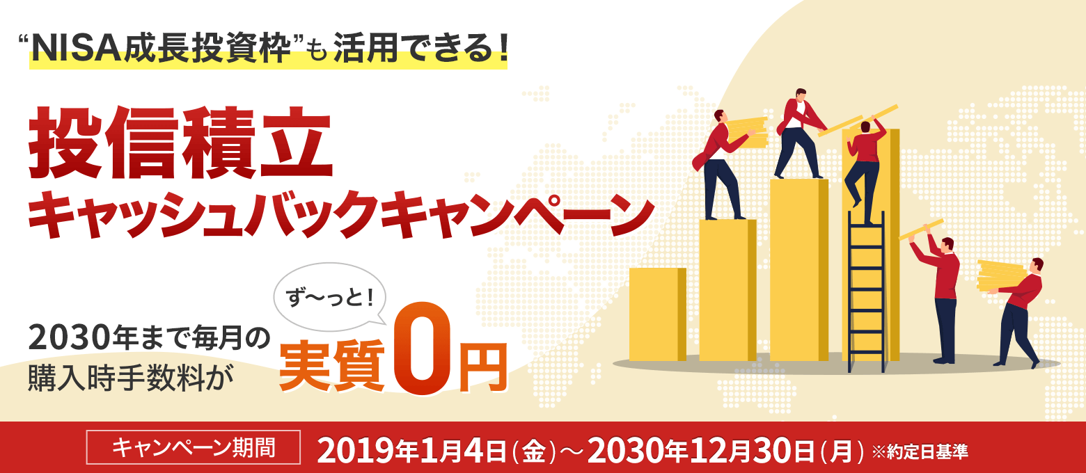 ”世界経済の成長”を”あなたの資産の成長”に 投信積立キャッシュバックキャンペーン 2025年まで毎月の購入時手数料が実質ず~っと!0円 キャンペーン期間:2019年1月4日(金)~2025年12月30日(火)※約定日ベース