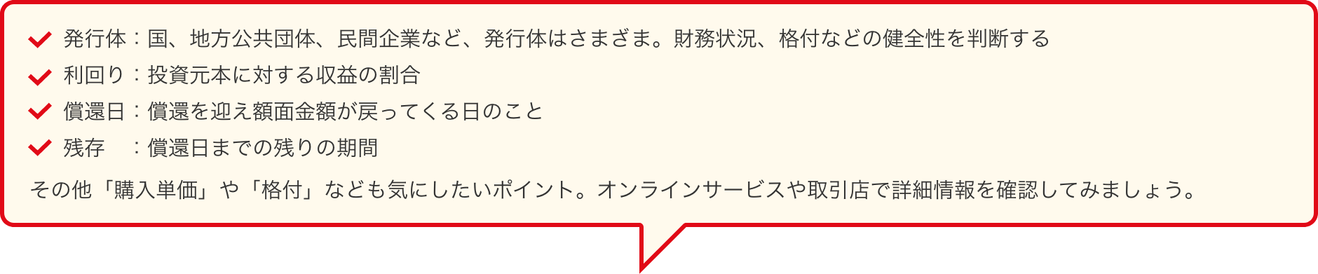 発行体:国、地方公共団体、民間企業など、発行体はさまざま。財務状況、格付などの健全性を判断する 利回り:投資元本に対する収益の割合 償還日:償還を迎え額面金額が戻ってくる日のこと 残存:償還日までの残りの期間 その他「購入単価」や「格付」なども気にしたいポイント。オンラインサービスや取引店で詳細情報を確認してみましょう。