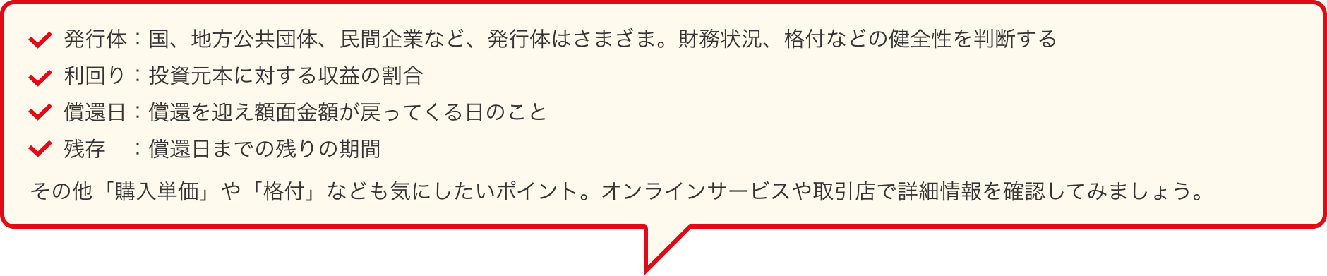 発行体：国、地方公共団体、民間企業など、発行体はさまざま。財務状況、格付などの健全性を判断する　利回り：投資元本に対する収益の割合　償還日：償還を迎え額面金額が戻ってくる日のこと　残存：償還日までの残りの期間　その他「購入単価」や「格付」なども気にしたいポイント。オンラインサービスや取引店で詳細情報を確認してみましょう。
