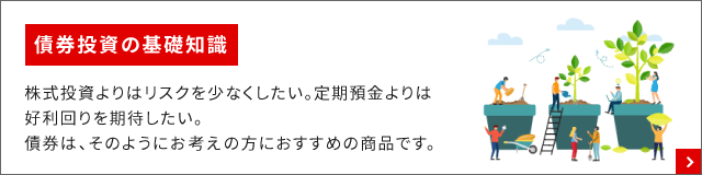 債券投資の基礎知識 株式投資よりはリスクを少なくしたい。定期預金よりは好利回りを期待したい。債券は、そのようにお考えの方におすすめの商品です。