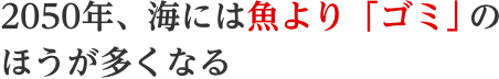2050年、海には魚より「ゴミ」のほうが多くなる