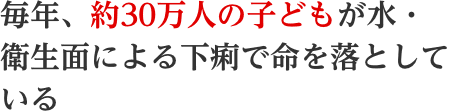 毎年、約30万人の子どもが水・衛生面による下痢で命を落としている