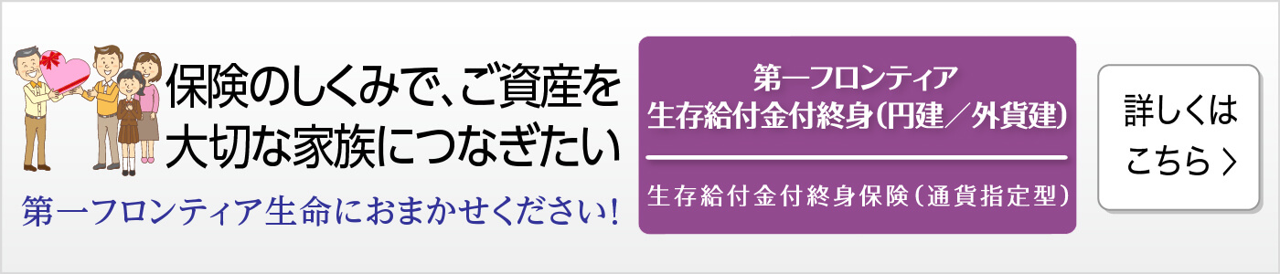 保険のしくみで、ご資産を大切な家族につなぎたい　第一フロンティア生命におまかせください！　第一フロンティア生存給付金付終身（円建／外貨建） 生存給付金付終身保険（通貨指定型）　詳しくはこちら