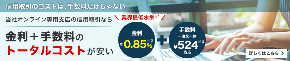 信用取引のコストは、手数料だけじゃない　当社オンライン専用支店の信用取引なら金利＋手数料のトータルコストが安い　業界最低水準（※1）金利年0.5%（※2）＋手数料一注文一律￥524税込（※3）　詳しくはこちら