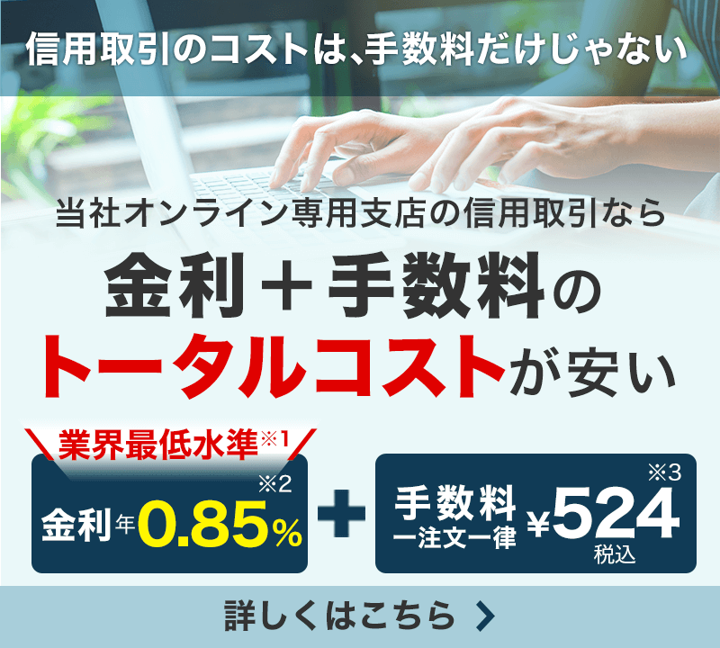 信用取引のコストは、手数料だけじゃない　当社オンライン専用支店の信用取引なら金利＋手数料のトータルコストが安い　業界最低水準（※1）金利年0.5%（※2）＋手数料一注文一律￥524税込（※3）　詳しくはこちら