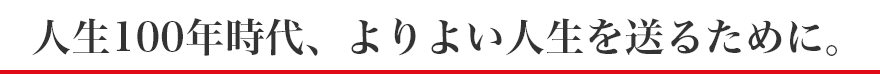 人生100年時代、よりよい人生を送るために。