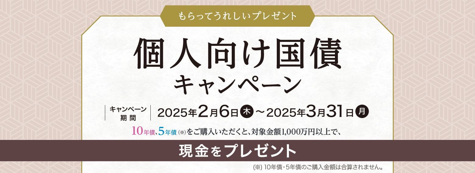もらってうれしいプレゼント　個人向け国債キャンペーン　キャンペーン期間：2025年2月6日（木）～2025年3月31日（月）　10年債 5年債（※）をご購入いただくと、対象金額1,000万円以上で、現金をプレゼント　（※10年債・5年債のご購入金額は合算されません。）