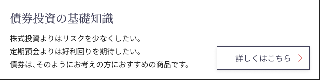 債券投資の基礎知識 株式投資よりはリスクを少なくしたい。定期預金よりは好利回りを期待したい。債券は、そのようにお考えの方におすすめの商品です。