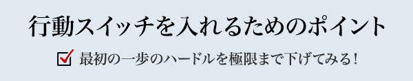 行動スイッチを入れるためのポイント 最初の一歩のハードルを極限まで下げてみる！