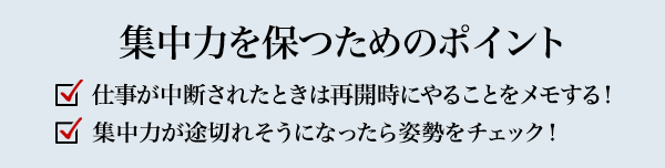 集中力を保つためのポイント 仕事が中断されたときは再開時にやることをメモする！ 集中力が途切れそうになったら姿勢をチェック！