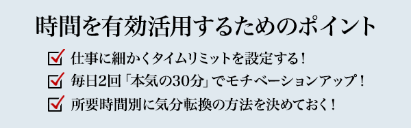 時間を有効活用するためのポイント 仕事に細かくタイムリミットを設定する！ 毎日2回「本気の30分」でモチベーションアップ！ 所要時間別に気分転換の方法を決めておく！