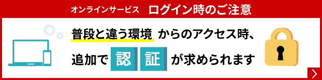 オンラインサービス　ログイン時のご注意　普段と違う環境からのアクセス時、追加で認証が求められます