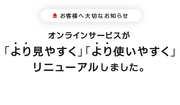 お客様へ大切なお知らせ。オンラインサービスがより見やすくより使いやすくリニューアルしました。