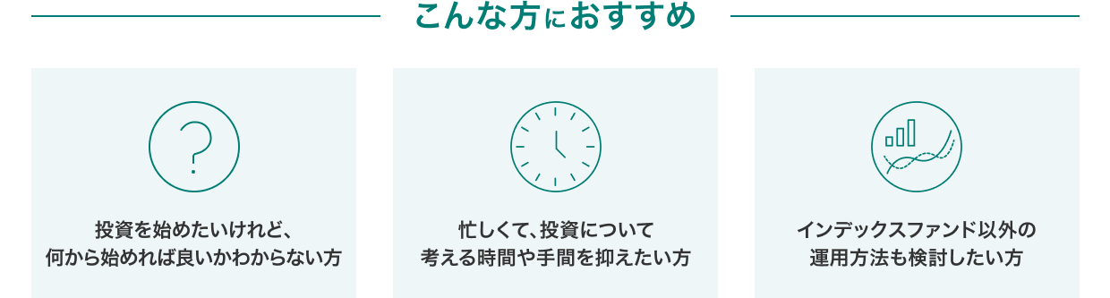 こんな方におすすめ「投資を始めたいけれど、何から始めれば良いかわからない方」「忙しくて、投資について考える時間や手間を抑えたい方」「インデックスファンド以外の運用方法も検討したい方」