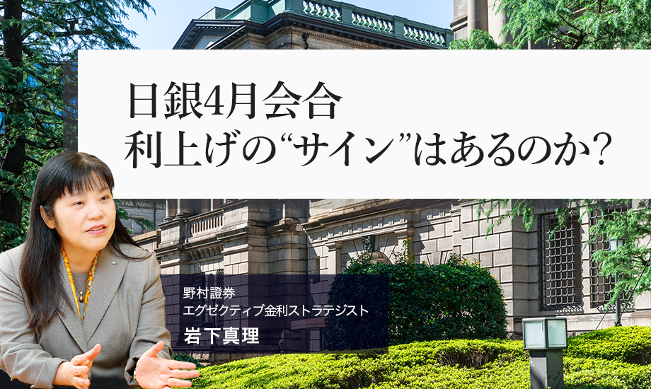 日銀4月会合　利上げの“サイン”はあるのか？　日銀短観と支店長会議報告から　野村證券・岩下真理のイメージ