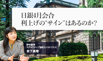 日銀4月会合　利上げの“サイン”はあるのか？　日銀短観と支店長会議報告から　野村證券・岩下真理のイメージ