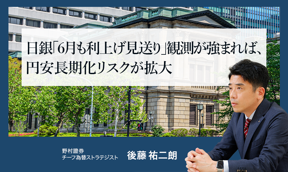 日銀「6月も利上げ見送り」観測が強まれば、円安長期化リスクが拡大　野村證券・後藤祐二朗のイメージ