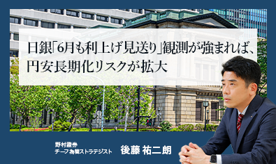 日銀「6月も利上げ見送り」観測が強まれば、円安長期化リスクが拡大　野村證券・後藤祐二朗のイメージ