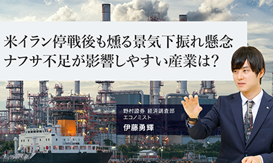 米イラン停戦後も燻る景気下振れ懸念　ナフサ不足が影響しやすい産業は？　野村證券・伊藤勇輝のイメージ