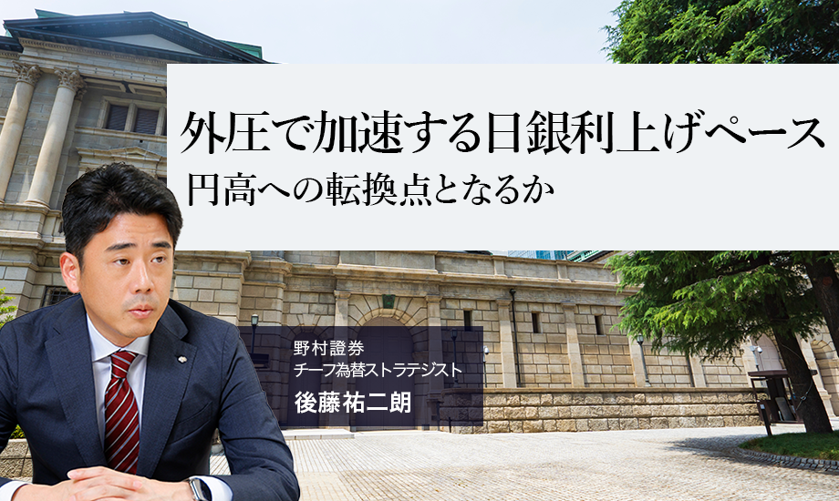 外圧で加速する日銀利上げペース　円高への転換点となるか　野村證券・後藤祐二朗のイメージ