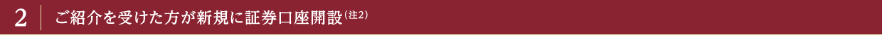 2 ご紹介を受けた方が新規に証券口座開設（注2）