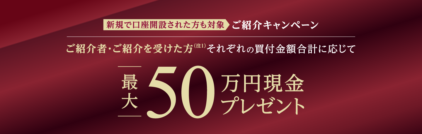 新規で口座開設された方も対象 ご紹介キャンペーン ご紹介者・ご紹介を受けた方（注1）それぞれの買付金額合計に応じて最大50万円現金プレゼント