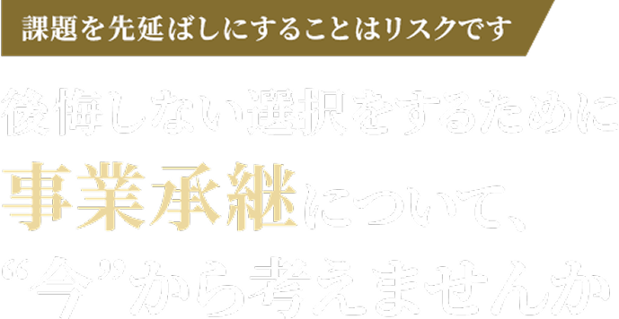 課題を先延ばしにすることはリスクです 後悔しない選択をするために事業承継について、'今'から考えませんか