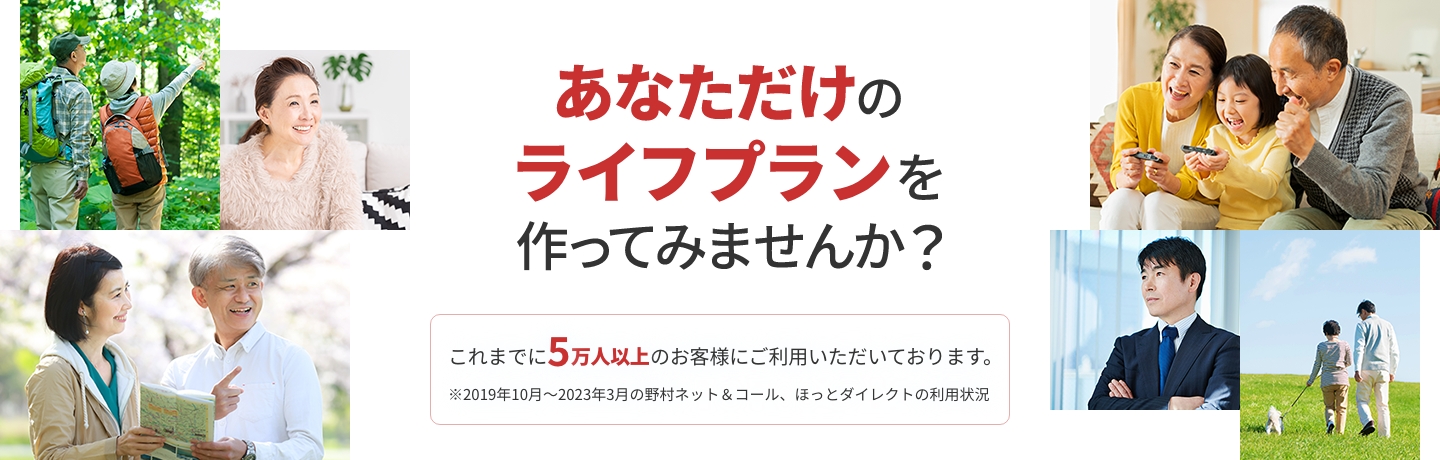 あなただけのライフプランを作ってみませんか？ これまでに5万人以上のお客様にご利用いただいております。 ※2019年10月～2023年3月の野村ネット＆コール、ほっとダイレクトの利用状況